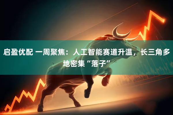 启盈优配 一周聚焦：人工智能赛道升温，长三角多地密集“落子”