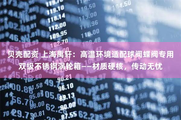 贝壳配资 上海禹轩：高温环境适配球阀蝶阀专用双级不锈钢涡轮箱——材质硬核，传动无忧