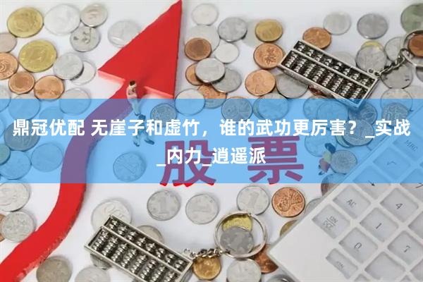 鼎冠优配 无崖子和虚竹，谁的武功更厉害？_实战_内力_逍遥派