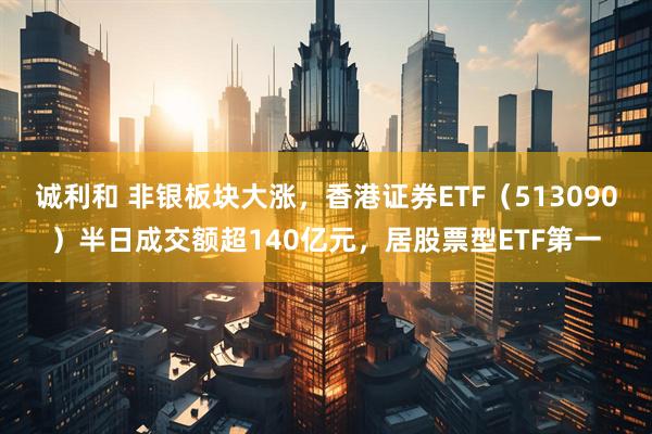 诚利和 非银板块大涨，香港证券ETF（513090）半日成交额超140亿元，居股票型ETF第一