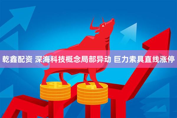 乾鑫配资 深海科技概念局部异动 巨力索具直线涨停
