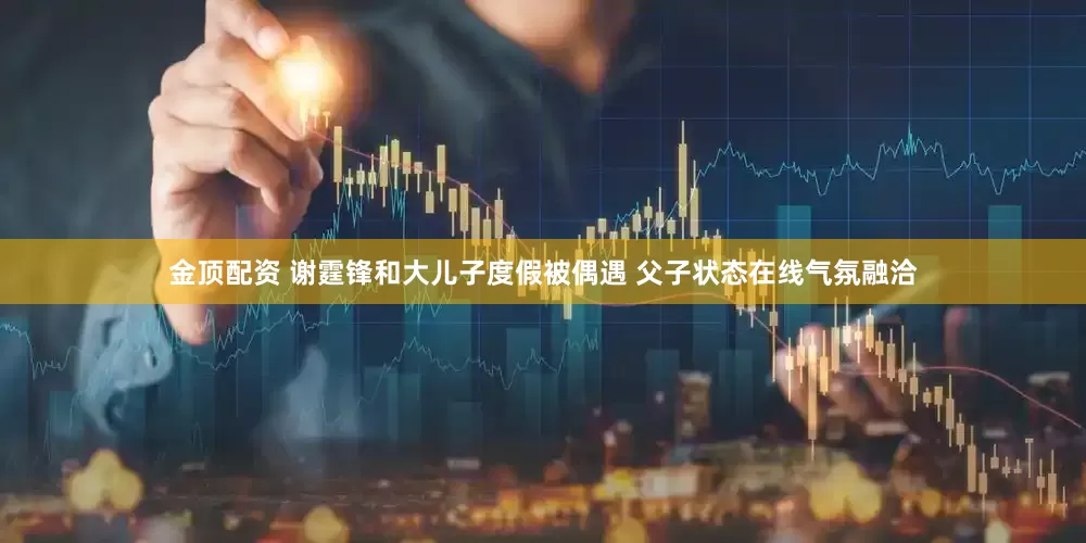 金顶配资 谢霆锋和大儿子度假被偶遇 父子状态在线气氛融洽