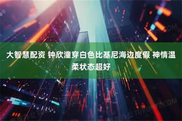 大智慧配资 钟欣潼穿白色比基尼海边度假 神情温柔状态超好