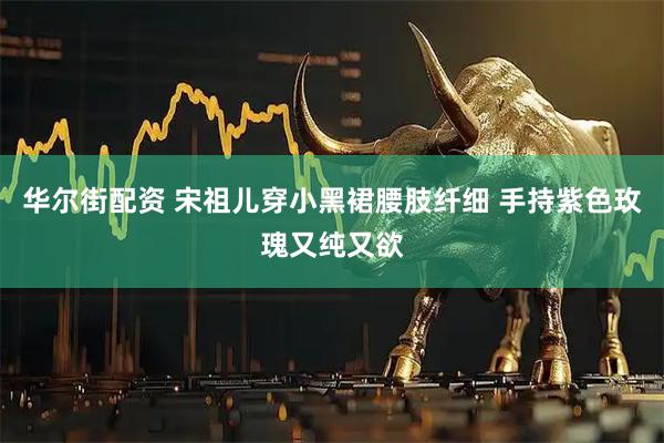 华尔街配资 宋祖儿穿小黑裙腰肢纤细 手持紫色玫瑰又纯又欲