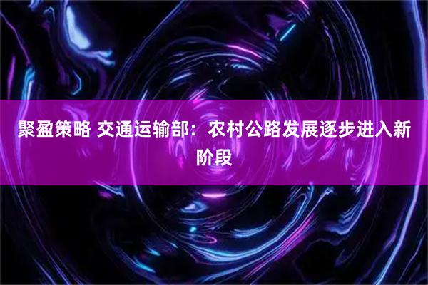 聚盈策略 交通运输部：农村公路发展逐步进入新阶段
