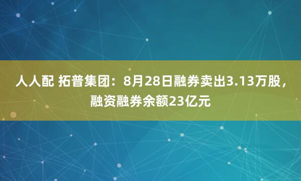 人人配 拓普集团：8月28日融券卖出3.13万股，融资融券余额23亿元