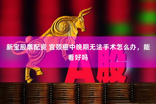 新宝股票配资 宫颈癌中晚期无法手术怎么办，能看好吗