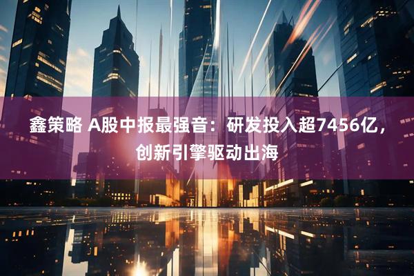 鑫策略 A股中报最强音：研发投入超7456亿，创新引擎驱动出海