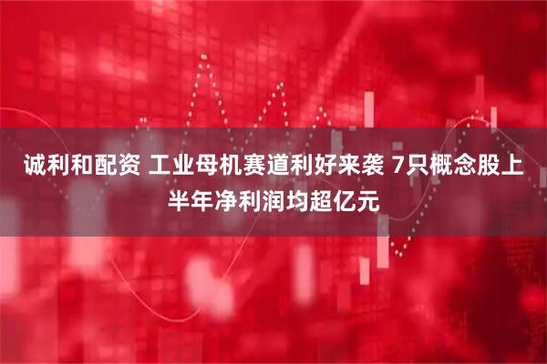 诚利和配资 工业母机赛道利好来袭 7只概念股上半年净利润均超亿元