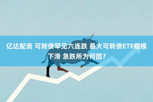 亿达配资 可转债罕见六连跌 最大可转债ETF规模下滑 急跌所为何因？