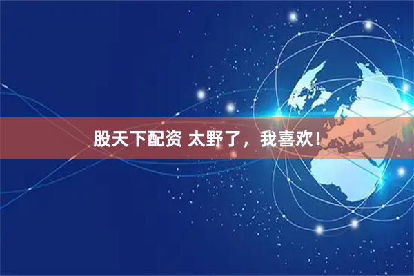 股天下配资 太野了，我喜欢！