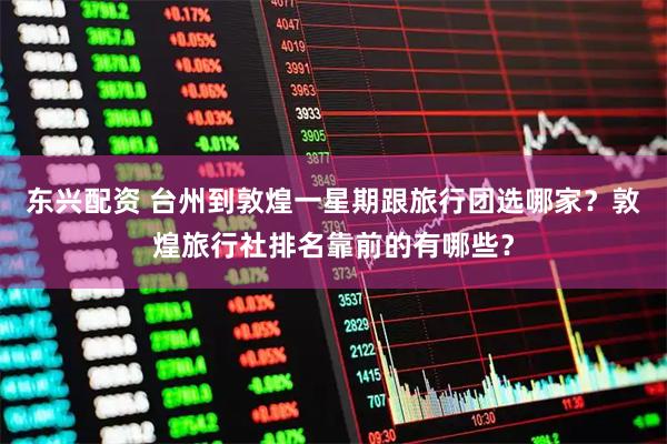 东兴配资 台州到敦煌一星期跟旅行团选哪家？敦煌旅行社排名靠前的有哪些？