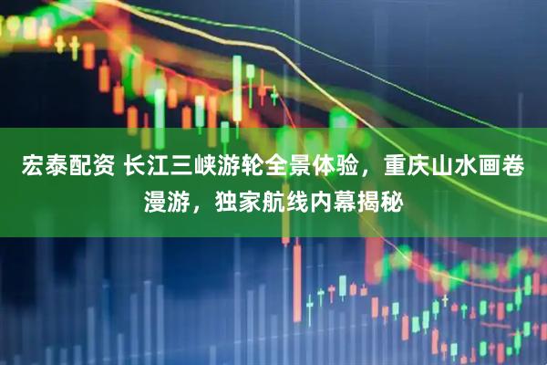 宏泰配资 长江三峡游轮全景体验，重庆山水画卷漫游，独家航线内幕揭秘