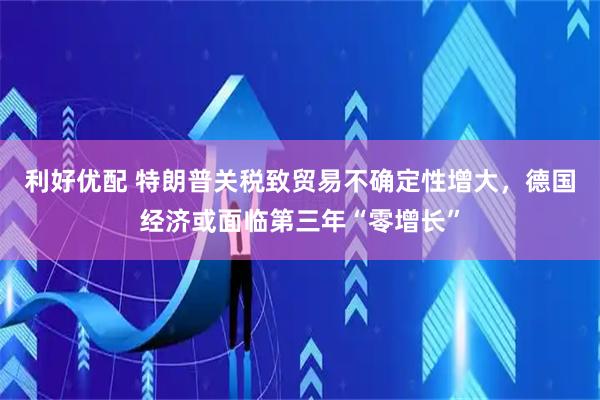 利好优配 特朗普关税致贸易不确定性增大，德国经济或面临第三年“零增长”