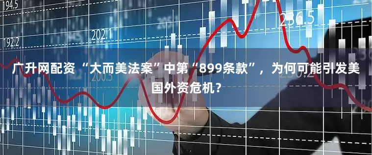 广升网配资 “大而美法案”中第“899条款”，为何可能引发美国外资危机？
