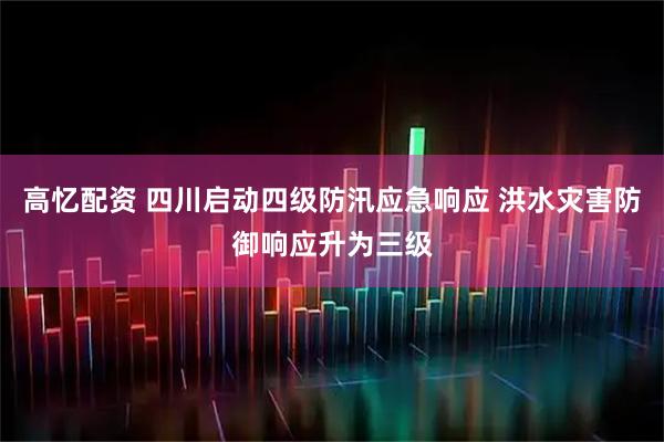 高忆配资 四川启动四级防汛应急响应 洪水灾害防御响应升为三级