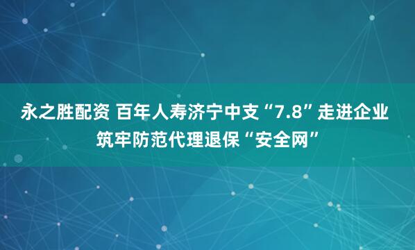 永之胜配资 百年人寿济宁中支“7.8”走进企业 筑牢防范代理退保“安全网”
