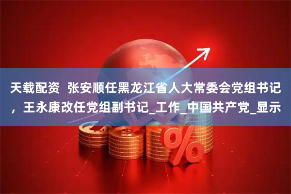 天载配资  张安顺任黑龙江省人大常委会党组书记，王永康改任党组副书记_工作_中国共产党_显示