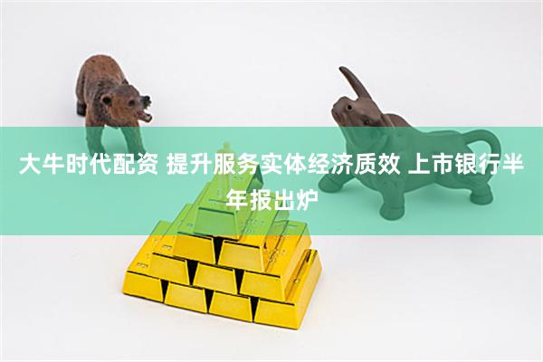 大牛时代配资 提升服务实体经济质效 上市银行半年报出炉