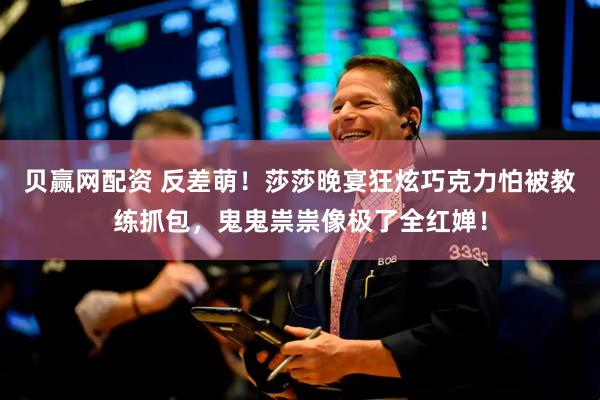 贝赢网配资 反差萌！莎莎晚宴狂炫巧克力怕被教练抓包，鬼鬼祟祟像极了全红婵！