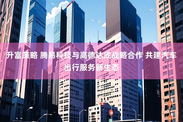 升富策略 腾易科技与高德达成战略合作 共建汽车出行服务新生态