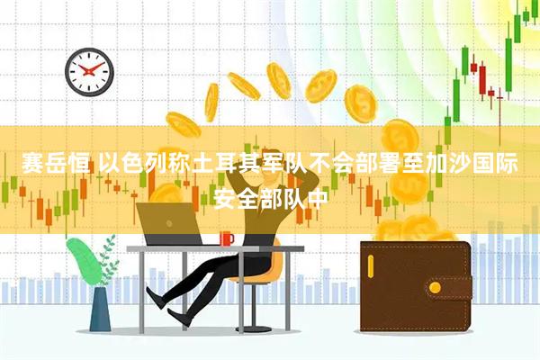 赛岳恒 以色列称土耳其军队不会部署至加沙国际安全部队中