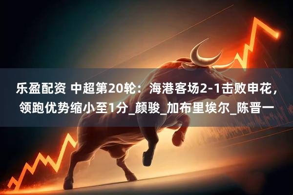乐盈配资 中超第20轮：海港客场2-1击败申花，领跑优势缩小至1分_颜骏_加布里埃尔_陈晋一