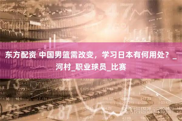 东方配资 中国男篮需改变，学习日本有何用处？_河村_职业球员_比赛