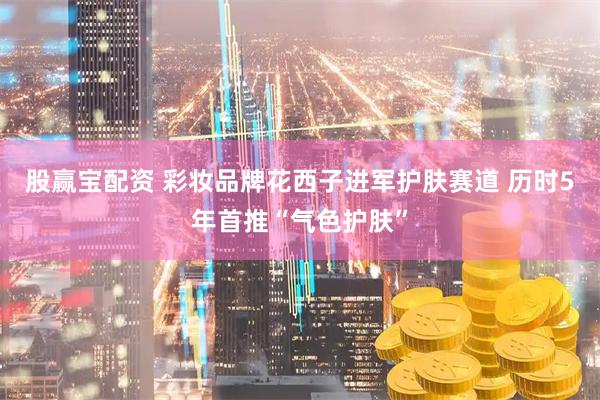 股赢宝配资 彩妆品牌花西子进军护肤赛道 历时5年首推“气色护肤”