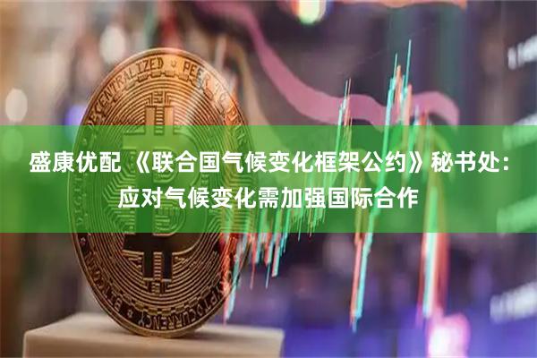 盛康优配 《联合国气候变化框架公约》秘书处：应对气候变化需加强国际合作