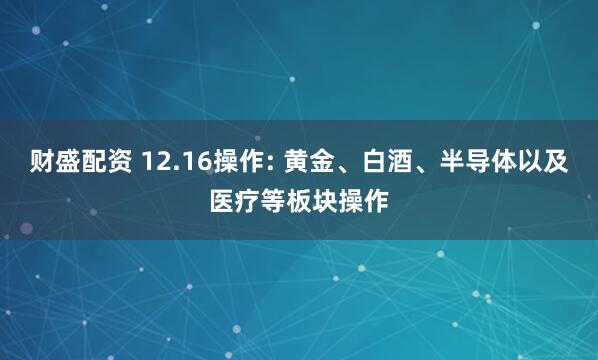 财盛配资 12.16操作: 黄金、白酒、半导体以及医疗等板块操作